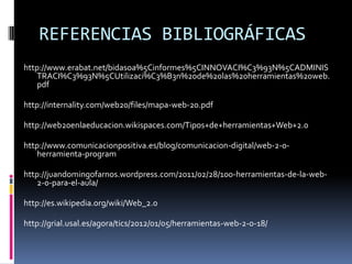 REFERENCIAS BIBLIOGRÁFICAS
http://www.erabat.net/bidasoa%5Cinformes%5CINNOVACI%C3%93N%5CADMINIS
TRACI%C3%93N%5CUtilizaci%C3%B3n%20de%20las%20herramientas%20web.
pdf
http://internality.com/web20/files/mapa-web-20.pdf
http://web20enlaeducacion.wikispaces.com/Tipos+de+herramientas+Web+2.0
http://www.comunicacionpositiva.es/blog/comunicacion-digital/web-2-0-
herramienta-program
http://juandomingofarnos.wordpress.com/2011/02/28/100-herramientas-de-la-web-
2-0-para-el-aula/
http://es.wikipedia.org/wiki/Web_2.0
http://grial.usal.es/agora/tics/2012/01/05/herramientas-web-2-0-18/
 