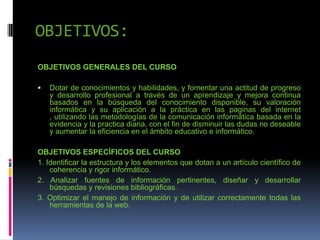 OBJETIVOS:
OBJETIVOS GENERALES DEL CURSO
 Dotar de conocimientos y habilidades, y fomentar una actitud de progreso
y desarrollo profesional a través de un aprendizaje y mejora continua
basados en la búsqueda del conocimiento disponible, su valoración
informática y su aplicación a la práctica en las paginas del internet
, utilizando las metodologías de la comunicación informática basada en la
evidencia y la practica diaria, con el fin de disminuir las dudas no deseable
y aumentar la eficiencia en el ámbito educativo e informático.
OBJETIVOS ESPECÍFICOS DEL CURSO
1. Identificar la estructura y los elementos que dotan a un artículo científico de
coherencia y rigor informático.
2. Analizar fuentes de información pertinentes, diseñar y desarrollar
búsquedas y revisiones bibliográficas.
3. Optimizar el manejo de información y de utilizar correctamente todas las
herramientas de la web.
 