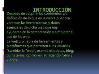 INTRODUCCIÓNDespués de adquirir los contenidos y/o
definición de lo que es la web 2.0. Ahora
veremos las herramientas y datos
esenciales de dicha web que nos
ayudaran en la comprensión y a mejorar el
uso de las web.
La web 2.0 habla de herramientas y
plataformas que permiten a los usuarios
“cambiar la “web”, usando etiquetas, blog,
cometarios, opiniones, agregando fotos y
videos.
 
