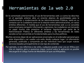 Herramientas de la web 2.0
En lo comentado anteriormente, el uso de herramientas web 2.0 como las descritas
en el apartado anterior abre un enorme abanico de posibilidades para la
transformación y modernización de las Administraciones Públicas, tanto en su
contacto con la ciudadanía como en la relación entre administraciones, en varios
ámbitos diferentes. A medida que el uso de herramientas web 2.0 se consolida
como canal para compartir información y opiniones, los ciudadanos van tomando
un papel mucho más proactivo al reclamar regulación por parte de la
Administración Pública en diferentes ámbitos y las herramientas de redes
sociales se han convertido en fundamentales para muchos políticos.
Muchos servicios dejan de ser aplicaciones encerradas en el ordenador personal para
estar disponibles y ser usados «vía web» desde cualquier lugar. La información
generada, publicada y compartida por los individuos hace que surjan nuevos
servicios basados principalmente en ese tipo de contenido
Por ejemplo, si nos referimos a las wikis, cualquiera puede crear una en Wikia.com
tras un registro; pero si queremos mayor control sobre la aplicación es posible
descargarse el código fuente de MediaWiki (el que usa Wikipedia).
 