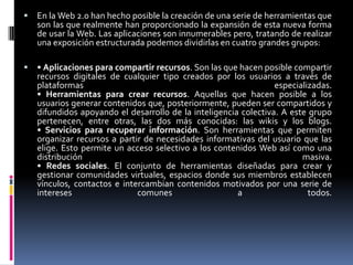  En la Web 2.0 han hecho posible la creación de una serie de herramientas que
son las que realmente han proporcionado la expansión de esta nueva forma
de usar la Web. Las aplicaciones son innumerables pero, tratando de realizar
una exposición estructurada podemos dividirlas en cuatro grandes grupos:
 • Aplicaciones para compartir recursos. Son las que hacen posible compartir
recursos digitales de cualquier tipo creados por los usuarios a través de
plataformas especializadas.
• Herramientas para crear recursos. Aquellas que hacen posible a los
usuarios generar contenidos que, posteriormente, pueden ser compartidos y
difundidos apoyando el desarrollo de la inteligencia colectiva. A este grupo
pertenecen, entre otras, las dos más conocidas: las wikis y los blogs.
• Servicios para recuperar información. Son herramientas que permiten
organizar recursos a partir de necesidades informativas del usuario que las
elige. Esto permite un acceso selectivo a los contenidos Web así como una
distribución masiva.
• Redes sociales. El conjunto de herramientas diseñadas para crear y
gestionar comunidades virtuales, espacios donde sus miembros establecen
vínculos, contactos e intercambian contenidos motivados por una serie de
intereses comunes a todos.
 