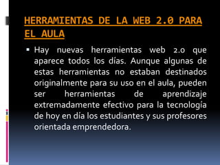 HERRAMIENTAS DE LA WEB 2.0 PARA
EL AULA
 Hay nuevas herramientas web 2.0 que
aparece todos los días. Aunque algunas de
estas herramientas no estaban destinados
originalmente para su uso en el aula, pueden
ser herramientas de aprendizaje
extremadamente efectivo para la tecnología
de hoy en día los estudiantes y sus profesores
orientada emprendedora.
 
