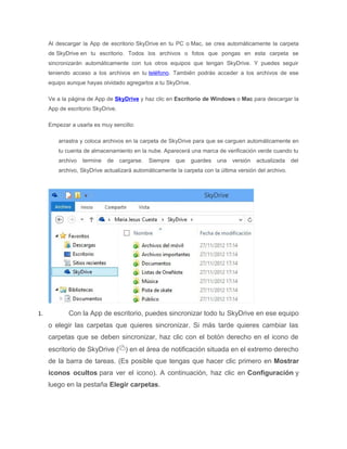 Al descargar la App de escritorio SkyDrive en tu PC o Mac, se crea automáticamente la carpeta
de SkyDrive en tu escritorio. Todos los archivos o fotos que pongas en esta carpeta se
sincronizarán automáticamente con tus otros equipos que tengan SkyDrive. Y puedes seguir
teniendo acceso a los archivos en tu teléfono. También podrás acceder a los archivos de ese
equipo aunque hayas olvidado agregarlos a tu SkyDrive.
Ve a la página de App de SkyDrive y haz clic en Escritorio de Windows o Mac para descargar la
App de escritorio SkyDrive.
Empezar a usarla es muy sencillo:
arrastra y coloca archivos en la carpeta de SkyDrive para que se carguen automáticamente en
tu cuenta de almacenamiento en la nube. Aparecerá una marca de verificación verde cuando tu
archivo termine de cargarse. Siempre que guardes una versión actualizada del
archivo, SkyDrive actualizará automáticamente la carpeta con la última versión del archivo.
1. Con la App de escritorio, puedes sincronizar todo tu SkyDrive en ese equipo
o elegir las carpetas que quieres sincronizar. Si más tarde quieres cambiar las
carpetas que se deben sincronizar, haz clic con el botón derecho en el icono de
escritorio de SkyDrive ( ) en el área de notificación situada en el extremo derecho
de la barra de tareas. (Es posible que tengas que hacer clic primero en Mostrar
iconos ocultos para ver el icono). A continuación, haz clic en Configuración y
luego en la pestaña Elegir carpetas.
 