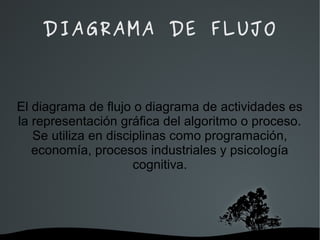   
DIAGRAMA DE FLUJO
El diagrama de flujo o diagrama de actividades es
la representación gráfica del algoritmo o proceso.
Se utiliza en disciplinas como programación,
economía, procesos industriales y psicología
cognitiva.
 