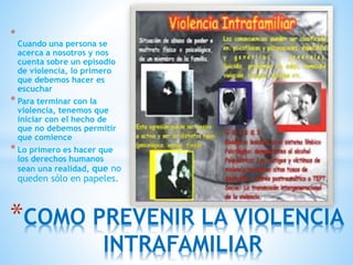 *
Cuando una persona se
acerca a nosotros y nos
cuenta sobre un episodio
de violencia, lo primero
que debemos hacer es
escuchar
* Para terminar con la
violencia, tenemos que
iniciar con el hecho de
que no debemos permitir
que comience
* Lo primero es hacer que
los derechos humanos
sean una realidad, que no
queden sólo en papeles.
*COMO PREVENIR LA VIOLENCIA
INTRAFAMILIAR
 
