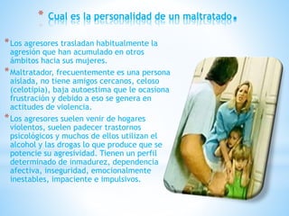 * Cual es la personalidad de un maltratado.
*Los agresores trasladan habitualmente la
agresión que han acumulado en otros
ámbitos hacia sus mujeres.
*Maltratador, frecuentemente es una persona
aislada, no tiene amigos cercanos, celoso
(celotipia), baja autoestima que le ocasiona
frustración y debido a eso se genera en
actitudes de violencia.
*Los agresores suelen venir de hogares
violentos, suelen padecer trastornos
psicológicos y muchos de ellos utilizan el
alcohol y las drogas lo que produce que se
potencie su agresividad. Tienen un perfil
determinado de inmadurez, dependencia
afectiva, inseguridad, emocionalmente
inestables, impaciente e impulsivos.
 