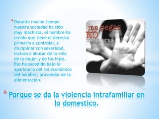 *Durante mucho tiempo
nuestra sociedad ha sido
muy machista, el hombre ha
creído que tiene el derecho
primario a controlar, a
disciplinar con severidad,
incluso a abusar de la vida
de la mujer y de los hijos.
Eso ha sucedido bajo la
apariencia del rol económico
del hombre, proveedor de la
alimentación.
*Porque se da la violencia intrafamiliar en
lo domestico.
 