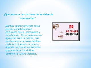 ¿Qué pasa con las víctimas de la violencia
intrafamiliar?
Muchas siguen sufriendo hasta
quedar completamente
destruidas física, psicológica y
moralmente. Otras acusan a sus
agresores ante la policía, que
muchas veces no toma debidas
cartas en el asunto. Y ocurre,
además, lo que no quisiéramos
que ocurriera: La víctima
también se vuelve violenta.
 