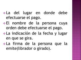 La del lugar en donde debe
efectuarse el pago.
El nombre de la persona cuya
orden debe efectuarse el pago.
La indicación de la fecha y lugar
en que se gira.
La firma de la persona que la
emite(librador o girado).
 