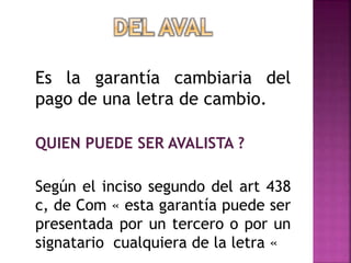 Es la garantía cambiaria del
pago de una letra de cambio.
QUIEN PUEDE SER AVALISTA ?
Según el inciso segundo del art 438
c, de Com « esta garantía puede ser
presentada por un tercero o por un
signatario cualquiera de la letra «
 