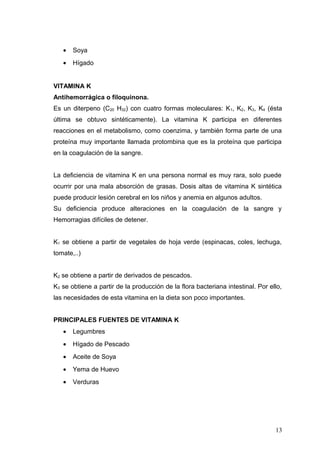 • Soya
• Hígado
VITAMINA K
Antihemorrágica o filoquinona.
Es un diterpeno (C20 H32) con cuatro formas moleculares: K1, K2, K3, K4 (ésta
última se obtuvo sintéticamente). La vitamina K participa en diferentes
reacciones en el metabolismo, como coenzima, y también forma parte de una
proteína muy importante llamada protombina que es la proteína que participa
en la coagulación de la sangre.
La deficiencia de vitamina K en una persona normal es muy rara, solo puede
ocurrir por una mala absorción de grasas. Dosis altas de vitamina K sintética
puede producir lesión cerebral en los niños y anemia en algunos adultos.
Su deficiencia produce alteraciones en la coagulación de la sangre y
Hemorragias difíciles de detener.
K1 se obtiene a partir de vegetales de hoja verde (espinacas, coles, lechuga,
tomate,..)
K2 se obtiene a partir de derivados de pescados.
K3 se obtiene a partir de la producción de la flora bacteriana intestinal. Por ello,
las necesidades de esta vitamina en la dieta son poco importantes.
PRINCIPALES FUENTES DE VITAMINA K
• Legumbres
• Hígado de Pescado
• Aceite de Soya
• Yema de Huevo
• Verduras
13
 