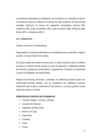 Los distintos compuestos se designaron con la letra B y un subíndice numérico.
La tendencia actual es utilizar los nombres de cada sustancia. El denominado
complejo vitamínico B incluye los siguientes compuestos: tiamina (B1),
riboflavina (B2), ácido Pantoténico (B3), ácido nicotínico (B5), Piridoxina (B6),
biotina (B7), y cobalamina (B12)
5.2.1 Vitamina B1
Tiamina, Aneurina O Antiberibérica.
Desempeñan un papel fundamental en el metabolismo de los glúcidos y lípidos,
es decir, en la producción de energía.
Es la gran aliada del estado de ánimo por su efecto benéfico sobre el sistema
nervioso y la actitud mental. Ayuda en casos de depresión, irritabilidad, pérdida
de memoria, pérdida de concentración y agotamiento. Favorece el crecimiento
y ayuda a la digestión de carbohidratos.
Regula las funciones nerviosas y cardiacas. Su deficiencia puede causar una
enfermedad llamada Beriberi que se caracteriza por debilidad muscular,
inflamación del corazón y calambres en las piernas y, en casos graves, incluso
ataque al corazón y muerte.
PRINCIPALES FUENTES DE VITAMINA B1
• Vísceras (hígado, corazón y riñones)
• Levadura de Cerveza
• Vegetales de Hoja Verde
• Germen de Trigo
• Legumbres
• Cereales
• Carne
• Frutas
17
 