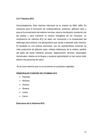 5.2.7 Vitamina B12
Cianocobalamina. Esta vitamina Interviene en la síntesis de ADN, ARN. Es
necesaria para la formación de nucleoproteínas, proteínas, glóbulos rojos y
para el funcionamiento del sistema nervioso, para la movilización (oxidación) de
las grasas y para mantener la reserva energética de los músculos. La
insuficiencia de vitamina B12 se debe con frecuencia a la incapacidad del
estómago para producir una glicoproteína que ayuda a absorber esta vitamina.
El resultado es una anemia perniciosa, con los característicos síntomas de
mala producción de glóbulos rojos, síntesis defectuosa de la mielina, pérdida
del tejido del tracto intestinal, psicosis, degeneración nerviosa, desarreglos
menstruales, úlceras en la lengua y excesiva pigmentación en las manos (sólo
afecta a las personas de color).
Es la única vitamina que no se encuentra en productos vegetales.
PRINCIPALES FUENTES DE VITAMINA B12
• Pescado
• Riñones
• Huevos
• Quesos
• Leche
• Carne
Estructura de la Vitamina B12:
24
 