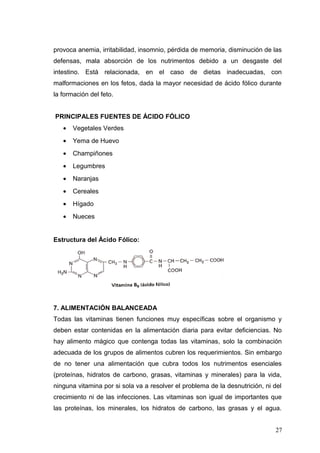 provoca anemia, irritabilidad, insomnio, pérdida de memoria, disminución de las
defensas, mala absorción de los nutrimentos debido a un desgaste del
intestino. Está relacionada, en el caso de dietas inadecuadas, con
malformaciones en los fetos, dada la mayor necesidad de ácido fólico durante
la formación del feto.
PRINCIPALES FUENTES DE ÁCIDO FÓLICO
• Vegetales Verdes
• Yema de Huevo
• Champiñones
• Legumbres
• Naranjas
• Cereales
• Hígado
• Nueces
Estructura del Ácido Fólico:
7. ALIMENTACIÓN BALANCEADA
Todas las vitaminas tienen funciones muy específicas sobre el organismo y
deben estar contenidas en la alimentación diaria para evitar deficiencias. No
hay alimento mágico que contenga todas las vitaminas, solo la combinación
adecuada de los grupos de alimentos cubren los requerimientos. Sin embargo
de no tener una alimentación que cubra todos los nutrimentos esenciales
(proteínas, hidratos de carbono, grasas, vitaminas y minerales) para la vida,
ninguna vitamina por si sola va a resolver el problema de la desnutrición, ni del
crecimiento ni de las infecciones. Las vitaminas son igual de importantes que
las proteínas, los minerales, los hidratos de carbono, las grasas y el agua.
27
 