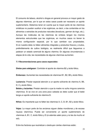 El consumo de tabaco, alcohol o drogas en general provoca un mayor gasto de
algunas vitaminas, por lo que en estos casos puede ser necesario un aporte
suplementario. Debemos tener en cuenta que la mayor parte de las vitaminas
sintéticas no pueden sustituir a las orgánicas, es decir, a las contenidas en los
alimentos o extraídas de productos naturales (levaduras, germen de trigo, etc.).
Aunque las moléculas de las vitaminas de síntesis tengan los mismos
elementos estructurales que las orgánicas, en muchos casos no tienen la
misma configuración espacial, por lo que cambian sus propiedades.
Si en nuestra dieta no faltan alimentos integrales y productos frescos y crudos,
preferiblemente de cultivo biológico, es realmente difícil que lleguemos a
padecer un estado carencial de alguna vitamina. En algunas circunstancias o
etapas de la vida, las necesidades de algunas vitaminas aumentan.
7.1 Recomendaciones para casos especiales:
Dietas para adelgazar: Controlar el aporte de vitamina B2 y ácido fólico.
Embarazo: Aumentan las necesidades de vitaminas B1, B2, B6 y ácido fólico.
Lactancia: Prestar especial atención a un aporte suficiente de vitamina A, B6,
D, C y ácido fólico.
Bebés y lactantes: Prestar atención a que la madre no sufra ninguna carencia
vitamínica. Si se vive en una zona poco soleada se debe cuidar que el bebé
tenga un aporte suficiente de vitamina D.
Niños: Es importante que no falten las vitaminas A, C, D, B1, B2 y ácido fólico.
Vejez: La mayor parte de los ancianos siguen dietas monótonas y de escasa
riqueza vitamínica. Puede ser conveniente un aporte suplementario de
vitaminas A, B1, C, ácido fólico y D (si además salen poco y no les da mucho el
sol).
Entre los factores que neutralizan o destruyen ciertas vitaminas están:
29
 