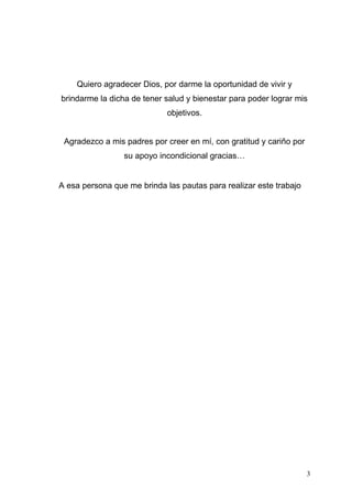 Quiero agradecer Dios, por darme la oportunidad de vivir y
brindarme la dicha de tener salud y bienestar para poder lograr mis
objetivos.
Agradezco a mis padres por creer en mí, con gratitud y cariño por
su apoyo incondicional gracias…
A esa persona que me brinda las pautas para realizar este trabajo
3
 