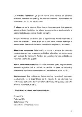 Las bebidas alcohólicas: ya que el alcohol aporta calorías sin contenido
vitamínico disminuye el apetito y se producen carencias, especialmente de
vitaminas B1, B2, B3, B6, y ácido fólico.
El tabaco: ya que la vitamina C interviene en los procesos de desintoxicación
reaccionando con los tóxicos del tabaco, se recomienda un aporte superior al
recomendado (a veces incluso el doble o el triple).
Drogas: Puesto que son tóxicos para el organismo se deberá incrementar el
aporte de vitamina C. Debido a que en muchos casos también disminuye el
apetito, deben aportarse suplementos de vitaminas del grupo B y ácido fólico.
Situaciones estresantes: Bajo tensión emocional o psíquica, las glándulas
suprarrenales segregan una mayor cantidad de adrenalina, que consume una
gran cantidad de vitamina C. También se necesitan mayores cantidades de
vitamina E y de las del grupo B.
Azúcar o alimentos azucarados: El azúcar blanca no aporta ninguna vitamina
a nuestro organismo. Por el contrario, requiere de un aporte de vitaminas y
minerales de nuestras propias reservas para metabolizarse (sobre todo B1).
Medicamentos: Los estrógenos (anticonceptivos femeninos) repercuten
negativamente en la disponibilidad de la mayoría de las vitaminas. Los
antibióticos y los laxantes destruyen la flora intestinal, por lo que se puede sufrir
déficit de vitaminas K, H o B12.
7.2 Dosis requeridas en una dieta equilibrada:
Grasas 22%
Proteínas 18%
Carbohidratos 60%
Necesidades nutricionales diarias:
30
 