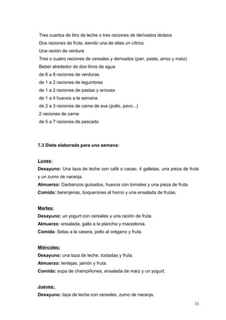 Tres cuartos de litro de leche o tres raciones de derivados lácteos
Dos raciones de fruta, siendo una de ellas un cítrico
Una ración de verdura
Tres o cuatro raciones de cereales y derivados (pan, pasta, arroz y maíz)
Beber alrededor de dos litros de agua
de 6 a 8 raciones de verduras
de 1 a 2 raciones de legumbres
de 1 a 2 raciones de pastas y arroces
de 1 a 4 huevos a la semana
de 2 a 3 raciones de carne de ave (pollo, pavo...)
2 raciones de carne
de 5 a 7 raciones de pescado
7.3 Dieta elaborada para una semana:
Lunes:
Desayuno: Una taza de leche con café o cacao. 4 galletas, una pieza de fruta
y un zumo de naranja.
Almuerzo: Garbanzos guisados, huevos con tomates y una pieza de fruta.
Comida: berenjenas, boquerones al horno y una ensalada de frutas.
Martes:
Desayuno: un yogurt con cereales y una ración de fruta.
Almuerzo: ensalada, gallo a la plancha y macedonia.
Comida: Setas a la casera, pollo al orégano y fruta.
Miércoles:
Desayuno: una taza de leche, tostadas y fruta.
Almuerzo: lentejas, jamón y fruta.
Comida: sopa de champiñones, ensalada de maíz y un yogurt.
Jueves:
Desayuno: taza de leche con cereales, zumo de naranja.
31
 