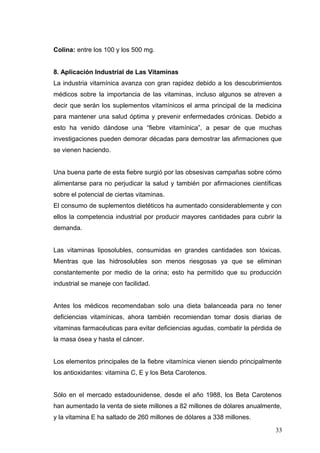Colina: entre los 100 y los 500 mg.
8. Aplicación Industrial de Las Vitaminas
La industria vitamínica avanza con gran rapidez debido a los descubrimientos
médicos sobre la importancia de las vitaminas, incluso algunos se atreven a
decir que serán los suplementos vitamínicos el arma principal de la medicina
para mantener una salud óptima y prevenir enfermedades crónicas. Debido a
esto ha venido dándose una “fiebre vitamínica”, a pesar de que muchas
investigaciones pueden demorar décadas para demostrar las afirmaciones que
se vienen haciendo.
Una buena parte de esta fiebre surgió por las obsesivas campañas sobre cómo
alimentarse para no perjudicar la salud y también por afirmaciones científicas
sobre el potencial de ciertas vitaminas.
El consumo de suplementos dietéticos ha aumentado considerablemente y con
ellos la competencia industrial por producir mayores cantidades para cubrir la
demanda.
Las vitaminas liposolubles, consumidas en grandes cantidades son tóxicas.
Mientras que las hidrosolubles son menos riesgosas ya que se eliminan
constantemente por medio de la orina; esto ha permitido que su producción
industrial se maneje con facilidad.
Antes los médicos recomendaban solo una dieta balanceada para no tener
deficiencias vitamínicas, ahora también recomiendan tomar dosis diarias de
vitaminas farmacéuticas para evitar deficiencias agudas, combatir la pérdida de
la masa ósea y hasta el cáncer.
Los elementos principales de la fiebre vitamínica vienen siendo principalmente
los antioxidantes: vitamina C, E y los Beta Carotenos.
Sólo en el mercado estadounidense, desde el año 1988, los Beta Carotenos
han aumentado la venta de siete millones a 82 millones de dólares anualmente,
y la vitamina E ha saltado de 260 millones de dólares a 338 millones.
33
 