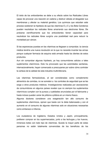 El éxito de los antioxidantes se debe a su efecto sobre los Radicales Libres
capaz de provocar una reacción en cadena y destruir células al desgastar sus
membranas y afectar su material genético. Los químicos que estudian este
proceso sostienen la hipótesis de que las vitaminas E y C y los Beta Carotenos
pueden neutralizar los radicales libres amarrando sus electrones libres. De
probarse científicamente que los antioxidantes tienen capacidad para
neutralizar los radicales libres surgiría una posibilidad real para reducir la
mortalidad por cáncer.
Si las esperanzas puestas en las vitaminas se llegasen a comprobar, la ciencia
médica tendría una nueva revolución en la que no necesita inventar las armas
porque cualquier farmacia de esquina está armada hasta los dientes de estos
productos.
Aun sin comprobar algunas hipótesis, ya hay consumidores adictos a tales
suplementos vitamínicos. Esto ha provocado que las autoridades sanitarias,
internacionalmente, hayan comenzado a preocuparse por sobre cómo controlar
la certeza de la calidad de esta industria multimillonaria.
Las vitaminas farmacéuticas, al ser consideradas como complemento
alimenticio de comidas, no se someten a los controles de seguridad que se les
exige a otros productos médicos. Investigaciones realizadas por asociaciones
de consumidores en algunos países revelan que no siempre los suplementos
vitamínicos cumplen con la pureza y cualidades anunciadas por el fabricante y
hasta incluso pueden variar de píldora a píldora en un mismo frasco.
Algunos doctores consideran una exageración tan alto consumo de
suplementos vitamínicos, opinan que basta con la dieta balanceada y con el
aumento en el consumo de algunas vitaminas solo en situaciones necesarias
como embarazo e infancia.
Los ciudadanos de Inglaterra, Estados Unidos y Japón, principalmente,
prefieren comprar en los supermercados, junto a las lechugas y los huevos,
inmensos botes con todo tipo de vitaminas. Quizás la mayor parte de estas
personas no están totalmente convencidas de los beneficios de los
34
 