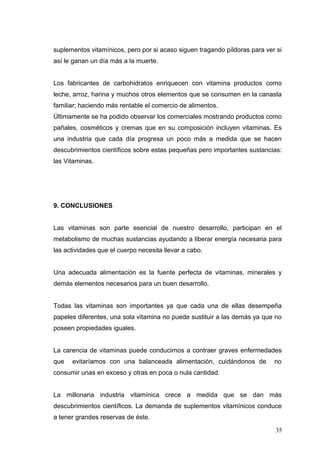 suplementos vitamínicos, pero por si acaso siguen tragando píldoras para ver si
así le ganan un día más a la muerte.
Los fabricantes de carbohidratos enriquecen con vitamina productos como
leche, arroz, harina y muchos otros elementos que se consumen en la canasta
familiar; haciendo más rentable el comercio de alimentos.
Últimamente se ha podido observar los comerciales mostrando productos como
pañales, cosméticos y cremas que en su composición incluyen vitaminas. Es
una industria que cada día progresa un poco más a medida que se hacen
descubrimientos científicos sobre estas pequeñas pero importantes sustancias:
las Vitaminas.
9. CONCLUSIONES
Las vitaminas son parte esencial de nuestro desarrollo, participan en el
metabolismo de muchas sustancias ayudando a liberar energía necesaria para
las actividades que el cuerpo necesita llevar a cabo.
Una adecuada alimentación es la fuente perfecta de vitaminas, minerales y
demás elementos necesarios para un buen desarrollo.
Todas las vitaminas son importantes ya que cada una de ellas desempeña
papeles diferentes, una sola vitamina no puede sustituir a las demás ya que no
poseen propiedades iguales.
La carencia de vitaminas puede conducirnos a contraer graves enfermedades
que evitaríamos con una balanceada alimentación, cuidándonos de no
consumir unas en exceso y otras en poca o nula cantidad.
La millonaria industria vitamínica crece a medida que se dan más
descubrimientos científicos. La demanda de suplementos vitamínicos conduce
a tener grandes reservas de éste.
35
 