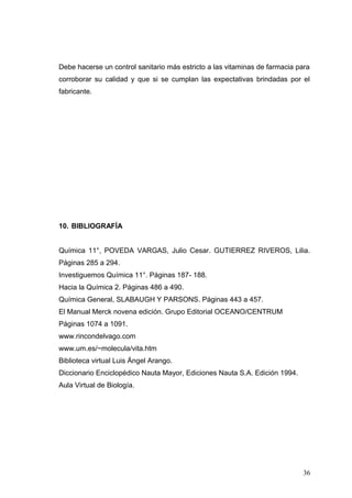 Debe hacerse un control sanitario más estricto a las vitaminas de farmacia para
corroborar su calidad y que si se cumplan las expectativas brindadas por el
fabricante.
10. BIBLIOGRAFÍA
Química 11°, POVEDA VARGAS, Julio Cesar. GUTIERREZ RIVEROS, Lilia.
Páginas 285 a 294.
Investiguemos Química 11°. Páginas 187- 188.
Hacia la Química 2. Páginas 486 a 490.
Química General, SLABAUGH Y PARSONS. Páginas 443 a 457.
El Manual Merck novena edición. Grupo Editorial OCEANO/CENTRUM
Páginas 1074 a 1091.
www.rincondelvago.com
www.um.es/~molecula/vita.htm
Biblioteca virtual Luis Ángel Arango.
Diccionario Enciclopédico Nauta Mayor, Ediciones Nauta S.A. Edición 1994.
Aula Virtual de Biología.
36
 