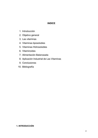INDICE
1. Introducción
2. Objetivo general
3. Las vitaminas
4. Vitaminas liposolubles
5. Vitaminas Hidrosolubles
6. Vitaminoides
7. Alimentación Balanceada
8. Aplicación Industrial de Las Vitaminas
9. Conclusiones
10. Bibliografía
1. INTRODUCCIÓN
4
 