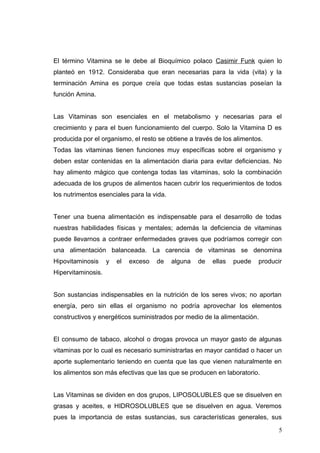 El término Vitamina se le debe al Bioquímico polaco Casimir Funk quien lo
planteó en 1912. Consideraba que eran necesarias para la vida (vita) y la
terminación Amina es porque creía que todas estas sustancias poseían la
función Amina.
Las Vitaminas son esenciales en el metabolismo y necesarias para el
crecimiento y para el buen funcionamiento del cuerpo. Solo la Vitamina D es
producida por el organismo, el resto se obtiene a través de los alimentos.
Todas las vitaminas tienen funciones muy específicas sobre el organismo y
deben estar contenidas en la alimentación diaria para evitar deficiencias. No
hay alimento mágico que contenga todas las vitaminas, solo la combinación
adecuada de los grupos de alimentos hacen cubrir los requerimientos de todos
los nutrimentos esenciales para la vida.
Tener una buena alimentación es indispensable para el desarrollo de todas
nuestras habilidades físicas y mentales; además la deficiencia de vitaminas
puede llevarnos a contraer enfermedades graves que podríamos corregir con
una alimentación balanceada. La carencia de vitaminas se denomina
Hipovitaminosis y el exceso de alguna de ellas puede producir
Hipervitaminosis.
Son sustancias indispensables en la nutrición de los seres vivos; no aportan
energía, pero sin ellas el organismo no podría aprovechar los elementos
constructivos y energéticos suministrados por medio de la alimentación.
El consumo de tabaco, alcohol o drogas provoca un mayor gasto de algunas
vitaminas por lo cual es necesario suministrarlas en mayor cantidad o hacer un
aporte suplementario teniendo en cuenta que las que vienen naturalmente en
los alimentos son más efectivas que las que se producen en laboratorio.
Las Vitaminas se dividen en dos grupos, LIPOSOLUBLES que se disuelven en
grasas y aceites, e HIDROSOLUBLES que se disuelven en agua. Veremos
pues la importancia de estas sustancias, sus características generales, sus
5
 