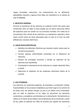 rasgos principales, estructuras, las consecuencias de su deficiencia,
aplicabilidad industrial y algunos otros datos de importancia en el estudio de
LAS VITAMINAS.
2. OBJETIVO GENERAL
Conocer la importancia de las vitaminas en cualquier función del cuerpo para
comprender cómo sin ellas no sería posible que se dieran reacciones dentro
del organismo para así cumplir con sus funciones normales. Por medio de un
conocimiento más a fondo de las vitaminas y su importancia, aprender a tener
mayor control sobre las dosis adecuadas para no caer en el error de sufrir
deficiencias o excesos vitamínicos.
2.1 OBJETIVOS ESPECÍFICOS
• Identificar las diferentes Vitaminas que necesita nuestro cuerpo para su
normal funcionamiento.
• Conocer algunas enfermedades producidas por la deficiencia de
Vitaminas.
• Estudiar las principales funciones y fuentes de obtención de las
vitaminas más importantes.
• Comprender la importancia de las vitaminas en nuestro desarrollo físico
y mental.
• Determinar la utilización de las sustancias vitamínicas dentro de la
industria.
3. LAS VITAMINAS
Las vitaminas son sustancias orgánicas, de naturaleza y composición variada.
Imprescindibles en los procesos metabólicos que tienen lugar en la nutrición de
los seres vivos. No aportan energía, ya que no se utilizan como combustible,
pero sin ellas el organismo no es capaz de aprovechar los elementos
constructivos y energéticos suministrados por la alimentación. Normalmente se
utilizan en el interior de las células como antecesoras de las coenzimas, a partir
de las cuales se elaboran los miles de enzimas que regulan las reacciones
6
 