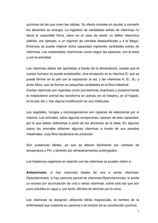 químicas de las que viven las células. Su efecto consiste en ayudar a convertir
los alimentos en energía. La ingestión de cantidades extras de vitaminas no
eleva la capacidad física, salvo en el caso de existir un déficit vitamínico
(debido, por ejemplo, a un régimen de comidas desequilibrado y a la fatiga).
Entonces se puede mejorar dicha capacidad ingiriendo cantidades extras de
vitaminas. Las necesidades vitamínicas varían según las especies, con la edad
y con la actividad.
Las vitaminas deben ser aportadas a través de la alimentación, puesto que el
cuerpo humano no puede sintetizarlas. Una excepción es la vitamina D, que se
puede formar en la piel con la exposición al sol, y las vitaminas K, B1, B12 y
ácido fólico, que se forman en pequeñas cantidades en la flora intestinal.
Ciertas vitaminas son ingeridas como provitaminas (inactivas) y posteriormente
el metabolismo animal las transforma en activas (en el intestino, en el hígado,
en la piel, etc.), tras alguna modificación en sus moléculas.
Los vegetales, hongos y microorganismos son capaces de elaborarlas por sí
mismos. Los animales, salvo algunas excepciones, carecen de esta capacidad,
por lo que deben obtenerlas a partir de los alimentos de la dieta. En algunos
casos los animales obtienen algunas vitaminas a través de sus paredes
intestinales, cuya flora bacteriana las producen.
Son sustancias lábiles, ya que se alteran fácilmente por cambios de
temperatura y PH, y también por almacenamientos prolongados.
Los trastornos orgánicos en relación con las vitaminas se pueden referir a:
Avitaminosis: si hay carencias totales de una o varias vitaminas.
Hipovitaminosis: si hay carencia parcial de vitaminas.Hipervitaminosis: si existe
un exceso por acumulación de una o varias vitaminas, sobre todo las que son
poco solubles en agua y, por tanto, difíciles de eliminar por la orina.
Las vitaminas se designan utilizando letras mayúsculas, el nombre de la
enfermedad que ocasiona su carencia o el nombre de su constitución química.
7
 