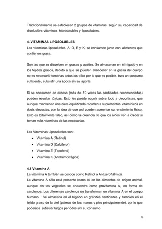 Tradicionalmente se establecen 2 grupos de vitaminas según su capacidad de
disolución: vitaminas hidrosolubles y liposolubles.
4. VITAMINAS LIPOSOLUBLES
Las vitaminas liposolubles, A, D, E y K, se consumen junto con alimentos que
contienen grasa.
Son las que se disuelven en grasas y aceites. Se almacenan en el hígado y en
los tejidos grasos, debido a que se pueden almacenar en la grasa del cuerpo
no es necesario tomarlas todos los días por lo que es posible, tras un consumo
suficiente, subsistir una época sin su aporte.
Si se consumen en exceso (más de 10 veces las cantidades recomendadas)
pueden resultar tóxicas. Esto les puede ocurrir sobre todo a deportistas, que
aunque mantienen una dieta equilibrada recurren a suplementos vitamínicos en
dosis elevadas, con la idea de que así pueden aumentar su rendimiento físico.
Esto es totalmente falso, así como la creencia de que los niños van a crecer si
toman más vitaminas de las necesarias.
Las Vitaminas Liposolubles son:
• Vitamina A (Retinol)
• Vitamina D (Calciferol)
• Vitamina E (Tocoferol)
• Vitamina K (Antihemorrágica)
4.1 Vitamina A
La vitamina A también se conoce como Retinol o Antixeroftálmica.
La vitamina A sólo está presente como tal en los alimentos de origen animal,
aunque en los vegetales se encuentra como provitamina A, en forma de
carotenos. Los diferentes carotenos se transforman en vitamina A en el cuerpo
humano. Se almacena en el hígado en grandes cantidades y también en el
tejido graso de la piel (palmas de las manos y pies principalmente), por lo que
podemos subsistir largos períodos sin su consumo.
8
 