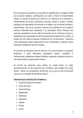 Es una sustancia antioxidante, ya que elimina radicales libres y protege al ADN
de su acción mutágena, contribuyendo, por tanto, a frenar el envejecimiento
celular. La función principal de la vitamina A es intervenir en la formación y
mantenimiento de la piel, membranas mucosas, dientes y huesos. También
participa en la elaboración de enzimas en el hígado y de hormonas sexuales y
suprarrenales. Uno de los primeros síntomas de insuficiencia es la ceguera
nocturna (dificultad para adaptarse a la oscuridad). Otros síntomas son
excesiva sequedad en la piel; falta de secreción de la membrana mucosa y
sequedad en los ojos debido al mal funcionamiento del lagrimal. En cambio, el
exceso de esta vitamina produce interferencia en el crecimiento, trastornos
como alteraciones óseas, detenimiento de la menstruación y además, puede
perjudicar los glóbulos rojos de la sangre.
El consumo de alimentos ricos en vitamina A es recomendable en personas
propensas a sufrir infecciones respiratorias (gripas, amigdalitis o
inflamaciones), problemas oculares (fotofobia, sequedad o ceguera nocturna) o
con la piel reseca y áspera (acné incluido).
Al cocinar los alimentos poco tiempo se puede lograr un mejor
aprovechamiento de las vitaminas que contienen, pero dejarlos por largo
tiempo reduce sus propiedades vitamínicas, por lo que es más conveniente
consumir, en lo posible, los alimentos frescos.
PRINCIPALES FUENTES DE VITAMINA A
• Aceite de Hígado de Pescado
• Yema de Huevo
• Aceite de Soya
• Mantequilla
• Zanahoria
• Espinacas
• Hígado
• Perejil
• Leche
9
 