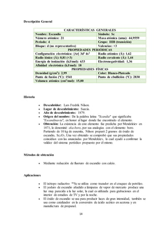 14
Descripción General
CARACTERÍSTICAS GENERALES
Nombre: Escandio Símbolo: Sc
Número atómico: 21 Masa atómica (uma): 44,9559
Período: 4 Grupo: IIIB (transición)
Bloque: d (no representativo) Valencias: +3
PROPIEDADES PERIÓDICAS
Configuración electrónica: [Ar] 3d1 4s2 Radio atómico (Å): 1,62
Radio iónico (Å): 0,81 (+3) Radio covalente (Å): 1,44
Energía de ionización (kJ/mol): 633 Electronegatividad: 1,36
Afinidad electrónica (kJ/mol): 18
PROPIEDADES FÍSICAS
Densidad (g/cm3): 2,99 Color: Blanco-Plateado
Punto de fusión (ºC): 1541 Punto de ebullición (ºC): 2830
Volumen atómico (cm3/mol): 15,00
Historia
 Descubridor: Lars Fredrik Nilson.
 Lugar de descubrimiento: Suecia.
 Año de descubrimiento: 1879.
 Origen del nombre: De la palabra latina "Scandia" que significaba
"Escandinavia", en honor al lugar donde fue encontrado el elemento.
 Obtención: La existencia de este elemento fue predicha por Mendeleiev en
1871, lo denominó eka-boro, por sus analogías con el elemento boro.
Partiendo de 10 kg de euxenita, Nilson preparó 2 gramos de óxido de
escandio, Sc2O3. Una vez obtenido se comprobó que sus propiedades
coincidían con las anunciadas por Mendeleiev, lo cual ayudó a confirmar la
validez del sistema periódico propuesto por él mismo.
Métodos de obtención
 Mediante reducción de fluoruro de escandio con calcio.
Aplicaciones
 El isótopo radiactivo 46Sc se utiliza como trazador en el craqueo de petróleo.
 El yoduro de escandio añadido a lámparas de vapor de mercurio produce una
luz muy parecida a la luz solar, la cual es utilizada para grabaciones en el
interior de estudios de TV y por la noche.
 El óxido de escandio se usa para producir luces de gran intensidad, también se
usa como catalizador en la conversión de ácido acético en acetona y en
manufactura de propanol.
 
