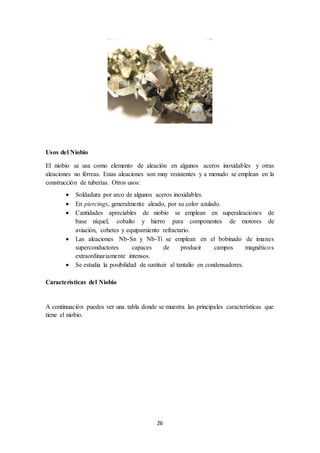26
Usos del Niobio
El niobio se usa como elemento de aleación en algunos aceros inoxidables y otras
aleaciones no férreas. Estas aleaciones son muy resistentes y a menudo se emplean en la
construcción de tuberías. Otros usos:
 Soldadura por arco de algunos aceros inoxidables.
 En piercings, generalmente aleado, por su color azulado.
 Cantidades apreciables de niobio se emplean en superaleaciones de
base níquel, cobalto y hierro para componentes de motores de
aviación, cohetes y equipamiento refractario.
 Las aleaciones Nb-Sn y Nb-Ti se emplean en el bobinado de imanes
superconductores capaces de producir campos magnéticos
extraordinariamente intensos.
 Se estudia la posibilidad de sustituir al tantalio en condensadores.
Características del Niobio
A continuación puedes ver una tabla donde se muestra las principales características que
tiene el niobio.
 