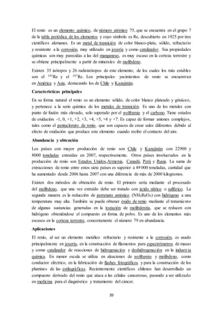 39
El renio es un elemento químico, de número atómico 75, que se encuentra en el grupo 7
de la tabla periódica de los elementos y cuyo símbolo es Re, descubierto en 1925 por tres
científicos alemanes. Es un metal de transición de color blanco-plata, sólido, refractario
y resistente a la corrosión, muy utilizado en joyería y como catalizador. Sus propiedades
químicas son muy parecidas a las del manganeso, es muy escaso en la corteza terrestre y
se obtiene principalmente a partir de minerales de molibdeno.
Existen 35 isótopos y 26 radioisótopos de este elemento, de los cuales los más estables
son el 185Re y el 187Re. Los principales yacimientos de renio se encuentran
en América y Asia, destacando los de Chile y Kazajistán.
Características principales
En su forma natural el renio es un elemento sólido, de color blanco plateado y grisáceo,
y pertenece a la serie química de los metales de transición. Es uno de los metales con
punto de fusión más elevado, solo superado por el wolframio y el carbono. Tiene estados
de oxidación -1, 0, +1, +2, +3, +4, +5, +6 y +7. Es capaz de formar aniones complejos,
tales como el pentacloruro de renio, que son capaces de crear sales diferentes debido al
efecto de oxidación que produce este elemento cuando recibe el contacto del aire.
Abundancia y obtención
Los países con mayor producción de renio son Chile y Kazajistán con 22900 y
8000 toneladas extraídas en 2007, respectivamente. Otros países involucrados en la
producción de renio son Estados Unidos,Armenia, Canadá, Perú y Rusia. La suma de
extracciones de renio entre estos siete países es superior a 49 000 toneladas, cantidad que
ha aumentado desde 2006 hasta 2007 con una diferencia de más de 2000 kilogramos.
Existen dos métodos de obtención de renio. El primero sería mediante el procesado
del molibdeno, que una vez extraído debe ser tratado con ácido nítrico o sulfúrico. La
segunda manera es la reducción de perrenato amónico (NH4ReO4) con hidrógeno a una
temperatura muy alta. También se puede obtener óxido de renio mediante el tratamiento
de algunas sustancias generadas en la tostación de molibdenita, que se reducen con
hidrógeno obteniéndose el compuesto en forma de polvo. Es uno de los elementos más
escasos en la corteza terrestre, concretamente el número 79 en abundancia.
Aplicaciones
El renio, al ser un elemento metálico refractario y resistente a la corrosión, es usado
principalmente en joyería, en la construcción de filamentos para espectrómetros de masas
y como catalizador de reacciones de hidrogenación y deshidrogenación en la industria
química. En menor escala se utiliza en aleaciones de wolframio y molibdeno, como
conductor eléctrico, en la fabricación de flashes fotográficos y para la construcción de los
plumines de las estilográficas. Recientemente científicos chilenos han desarrollado un
compuesto derivado del renio que ataca a las células cancerosas, pasando a ser utilizado
en medicina para el diagnóstico y tratamiento del cáncer.
 