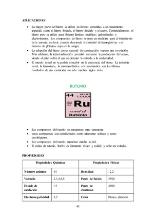 42
APLICACIONES
 La mayor parte del hierro se utiliza en formas sometidas a un tratamiento
especial, como el hierro forjado, el hierro fundido y el acero. Comercialmente, el
hierro puro se utiliza para obtener láminas metálicas galvanizadas y
electroimanes. Los compuestos de hierro se usan en medicina para el tratamiento
de la anemia, es decir, cuando desciende la cantidad de hemoglobina o el
número de glóbulos rojos en la sangre.
 La adopción del hierro como material de construcción supuso una revolución.
Más adelante, la industrialización permitió aumentar la producción del acero,
siendo el pilar sobre el que se cimentó la entrada a la modernidad.
 El mundo actual no se podría concebir sin la presencia del hierro. La industria
naval, la ferroviaria, la automovilística o la aeronáutica son los últimos
resultados de una evolución iniciada muchos siglos atrás.
RUTENIO
 Los compuestos del rutenio se encuentran muy raramente
 estos compuestos son considerados como altamente tóxicos y como
carcinógenos.
 Los compuestos del rutenio manchan mucho la piel.
 El óxido de rutenio, RuO4, es altamente tóxico y volátil, y debe ser evitado.
PROPIEDADES
Propiedades Químicas Propiedades Físicas
Número atómico 44 Densidad 12,2
Valencia 2,3,4,6,8 Punto de fusión 2500
Estado de
oxidación
+3 Punto de
ebullición
4900
Electronegatividad 2,2 Color Blanco plateado
 