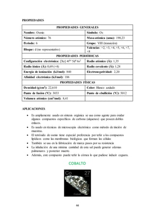 44
PROPIEDADES
PROPIEDADES GENERALES
Nombre: Osmio Símbolo: Os
Número atómico: 76 Masa atómica (uma): 190,23
Período: 6 Grupo: VIII (transición)
Bloque: d (no representativo)
Valencias: +2, +3, +4, +5, +6, +7,
+8
PROPIEDADES PERIÓDICAS
Configuración electrónica: [Xe] 4f14 5d6 6s2 Radio atómico (Å): 1,35
Radio iónico (Å): 0,69 (+4) Radio covalente (Å): 1,28
Energía de ionización (kJ/mol): 840 Electronegatividad: 2,20
Afinidad electrónica (kJ/mol): 106
PROPIEDADES FÍSICAS
Densidad (g/cm3): 22,610 Color: Blanco azulado
Punto de fusión (ºC): 3033 Punto de ebullición (ºC): 5012
Volumen atómico (cm3/mol): 8,41
APLICACIONES
 Es ampliamente usado en síntesis orgánica se usa como agente para oxidar
algunos compuestos específicos de carbono (alquenos) que poseen dobles
enlaces.
 Es usado en técnicas de microscopia electrónica como método de tinción de
muestras.
 El tetróxido de osmio tiene especial preferencia por teñir a los compuestos
lipídicos como las membranas biológicas que forman las células
 También se usa en la fabricación de marca pasos por su resistencia
 La inhalación de una mínima cantidad de esta sal puede generar edemas
pulmonares y posterior muerte.
 Además, este compuesto puede teñir la córnea lo que pudiese inducir ceguera.
COBALTO
 