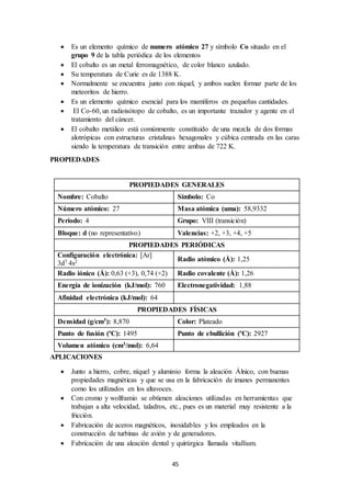 45
 Es un elemento químico de numero atómico 27 y símbolo Co situado en el
grupo 9 de la tabla periódica de los elementos
 El cobalto es un metal ferromagnético, de color blanco azulado.
 Su temperatura de Curie es de 1388 K.
 Normalmente se encuentra junto con níquel, y ambos suelen formar parte de los
meteoritos de hierro.
 Es un elemento químico esencial para los mamíferos en pequeñas cantidades.
 El Co-60, un radioisótopo de cobalto, es un importante trazador y agente en el
tratamiento del cáncer.
 El cobalto metálico está comúnmente constituido de una mezcla de dos formas
alotrópicas con estructuras cristalinas hexagonales y cúbica centrada en las caras
siendo la temperatura de transición entre ambas de 722 K.
PROPIEDADES
PROPIEDADES GENERALES
Nombre: Cobalto Símbolo: Co
Número atómico: 27 Masa atómica (uma): 58,9332
Período: 4 Grupo: VIII (transición)
Bloque: d (no representativo) Valencias: +2, +3, +4, +5
PROPIEDADES PERIÓDICAS
Configuración electrónica: [Ar]
3d7 4s2 Radio atómico (Å): 1,25
Radio iónico (Å): 0,63 (+3), 0,74 (+2) Radio covalente (Å): 1,26
Energía de ionización (kJ/mol): 760 Electronegatividad: 1,88
Afinidad electrónica (kJ/mol): 64
PROPIEDADES FÍSICAS
Densidad (g/cm3): 8,870 Color: Plateado
Punto de fusión (ºC): 1495 Punto de ebullición (ºC): 2927
Volumen atómico (cm3/mol): 6,64
APLICACIONES
 Junto a hierro, cobre, níquel y aluminio forma la aleación Álnico, con buenas
propiedades magnéticas y que se usa en la fabricación de imanes permanentes
como los utilizados en los altavoces.
 Con cromo y wolframio se obtienen aleaciones utilizadas en herramientas que
trabajan a alta velocidad, taladros, etc., pues es un material muy resistente a la
fricción.
 Fabricación de aceros magnéticos, inoxidables y los empleados en la
construcción de turbinas de avión y de generadores.
 Fabricación de una aleación dental y quirúrgica llamada vitallium.
 