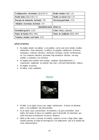47
Configuración electrónica: [Kr] 4d8 5s1 Radio atómico (Å): 1,34
Radio iónico (Å): 0,86 (+2) Radio covalente (Å): 1,25
Energía de ionización (kJ/mol): 720 Electronegatividad: 2,28
Afinidad electrónica (kJ/mol): 110
PROPIEDADES FÍSICAS
Densidad (g/cm3): 12,45 Color: Blanco plateado
Punto de fusión (ºC): 1964 Punto de ebullición (ºC): 3695
Volumen atómico (cm3/mol): 8,28
APLICACIONES
 Se emplea aleado con platino y con paladio, con lo cual estos metales resultan
endurecidos. Estas aleaciones se utilizan en espirales calefactoras de hornos,
termopares, contactos eléctricos, electrodos de bujías, crisoles de laboratorio,
etc. Los contactos eléctricos presentan baja resistencia eléctrica, son muy
estables y resistentes a la corrosión.
 Se emplea para recubrir otros metales, mediante electrodeposición o
evaporación, originando un material muy duro y útil para instrumentos ópticos.
 Se emplea en joyería.
 Se utiliza como catalizador.
IRIDIO
 El iridio es un metal escaso cuyo origen extraterrestre lo hacen un elemento
único y con cualidades aun desconocidas.
 Es un metal cuyas características de transición y la poca reactividad hacia
tejidos del cuerpo lo hacen un candidato para el desarrollo de estructuras que
serán base para la producción de nuevos fármacos
 Dado su alto costo y carencia de estudios respecto a su uso a largo plazo, sigue
estando presente en etapa de investigación Las aplicaciones que se le puedan dar
como anticancerígeno.
 