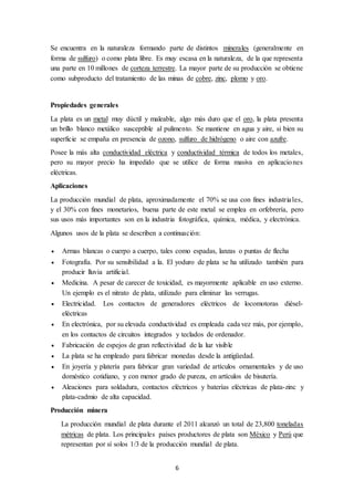 6
Se encuentra en la naturaleza formando parte de distintos minerales (generalmente en
forma de sulfuro) o como plata libre. Es muy escasa en la naturaleza, de la que representa
una parte en 10 millones de corteza terrestre. La mayor parte de su producción se obtiene
como subproducto del tratamiento de las minas de cobre, zinc, plomo y oro.
Propiedades generales
La plata es un metal muy dúctil y maleable, algo más duro que el oro, la plata presenta
un brillo blanco metálico susceptible al pulimento. Se mantiene en agua y aire, si bien su
superficie se empaña en presencia de ozono, sulfuro de hidrógeno o aire con azufre.
Posee la más alta conductividad eléctrica y conductividad térmica de todos los metales,
pero su mayor precio ha impedido que se utilice de forma masiva en aplicaciones
eléctricas.
Aplicaciones
La producción mundial de plata, aproximadamente el 70% se usa con fines industriales,
y el 30% con fines monetarios, buena parte de este metal se emplea en orfebrería, pero
sus usos más importantes son en la industria fotográfica, química, médica, y electrónica.
Algunos usos de la plata se describen a continuación:
 Armas blancas o cuerpo a cuerpo, tales como espadas, lanzas o puntas de flecha
 Fotografía. Por su sensibilidad a la. El yoduro de plata se ha utilizado también para
producir lluvia artificial.
 Medicina. A pesar de carecer de toxicidad, es mayormente aplicable en uso externo.
Un ejemplo es el nitrato de plata, utilizado para eliminar las verrugas.
 Electricidad. Los contactos de generadores eléctricos de locomotoras diésel-
eléctricas
 En electrónica, por su elevada conductividad es empleada cada vez más, por ejemplo,
en los contactos de circuitos integrados y teclados de ordenador.
 Fabricación de espejos de gran reflectividad de la luz visible
 La plata se ha empleado para fabricar monedas desde la antigüedad.
 En joyería y platería para fabricar gran variedad de artículos ornamentales y de uso
doméstico cotidiano, y con menor grado de pureza, en artículos de bisutería.
 Aleaciones para soldadura, contactos eléctricos y baterías eléctricas de plata-zinc y
plata-cadmio de alta capacidad.
Producción minera
La producción mundial de plata durante el 2011 alcanzó un total de 23,800 toneladas
métricas de plata. Los principales países productores de plata son México y Perú que
representan por sí solos 1/3 de la producción mundial de plata.
 
