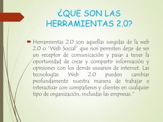 ¿QUE SON LAS
HERRAMIENTAS 2.0?
 Herramientas 2.0 son aquellas surgidas de la web
2.0 o “Web Social” que nos permiten dejar de ser
un receptor de comunicación y pasar a tener la
oportunidad de crear y compartir información y
opiniones con los demás usuarios de internet. Las
tecnologías Web 2.0 pueden cambiar
profundamente nuestra manera de trabajar e
interactuar con compañeros y clientes en cualquier
tipo de organización, incluidas las empresas."
 