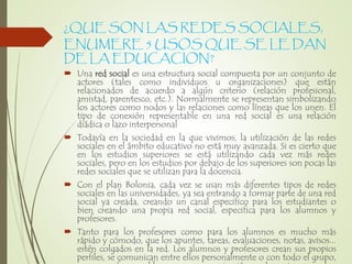 ¿QUE SON LAS REDES SOCIALES,
ENUMERE 5 USOS QUE SE LE DAN
DE LA EDUCACION?
 Una red social es una estructura social compuesta por un conjunto de
actores (tales como individuos u organizaciones) que están
relacionados de acuerdo a algún criterio (relación profesional,
amistad, parentesco, etc.). Normalmente se representan simbolizando
los actores como nodos y las relaciones como líneas que los unen. El
tipo de conexión representable en una red social es una relación
diádica o lazo interpersonal
 Todavía en la sociedad en la que vivimos, la utilización de las redes
sociales en el ámbito educativo no está muy avanzada. Si es cierto que
en los estudios superiores se está utilizando cada vez más redes
sociales, pero en los estudios por debajo de los superiores son pocas las
redes sociales que se utilizan para la docencia.
 Con el plan Bolonia, cada vez se usan más diferentes tipos de redes
sociales en las universidades, ya sea entrando a formar parte de una red
social ya creada, creando un canal especifico para los estudiantes o
bien creando una propia red social, especifica para los alumnos y
profesores.
 Tanto para los profesores como para los alumnos es mucho más
rápido y cómodo, que los apuntes, tareas, evaluaciones, notas, avisos...
estén colgados en la red. Los alumnos y profesores crean sus propios
perfiles, se comunican entre ellos personalmente o con todo el grupo,
 