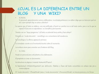 ¿CUAL ES LA DIFERENCIA ENTRE UN
BLOG Y UNA WIKI?
• EL BLOG:
Es personal, aparentemente menos colaborativo. La entrada pertenece a su editor (algo que no tiene por qué ser
así, si por ejemplo hay un autor colectivo)
Se supone que el texto es estático, una vez publicado, el post no cambia (no es del todo cierto, pero si es lo que se
espera) El discurso es espontáneo, no revisable y permanente.
Tiende a ser un “largo pergamino” (el texto se extiende hacia arriba y hacia abajo)
Presenta un “modo discusión” : monólogo con comentarios de la audiencia.
Es cronológico: lo último aparece lo primero.
Es inmediato: escrito en el momento/escrito sobre el momento.
Los enlaces sirven para conectar con el exterior del blog.
• EL WIKI:
Puede ser personal pero está abierto a la colaboración.
El propósito es crear un documento.
Se estructura en páginas (creando NetworkOfTopics).
Es hipertextual (WhatIsAHypertext) por definición. Palabras o frases del texto convertidos en enlaces dan pie a
nuevas páginas.
El “modo discusión” (ThreadMode) pasa a “modo documento” (DocumentMode), en tercera persona y sin firmar.
 