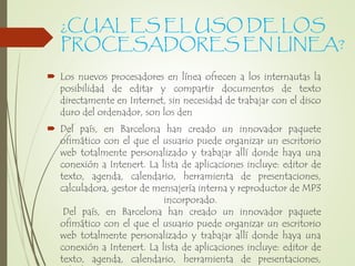 ¿CUAL ES EL USO DE LOS
PROCESADORES EN LINEA?
 Los nuevos procesadores en línea ofrecen a los internautas la
posibilidad de editar y compartir documentos de texto
directamente en Internet, sin necesidad de trabajar con el disco
duro del ordenador, son los den
 Del país, en Barcelona han creado un innovador paquete
ofimático con el que el usuario puede organizar un escritorio
web totalmente personalizado y trabajar allí donde haya una
conexión a Intenert. La lista de aplicaciones incluye: editor de
texto, agenda, calendario, herramienta de presentaciones,
calculadora, gestor de mensajería interna y reproductor de MP3
incorporado.
Del país, en Barcelona han creado un innovador paquete
ofimático con el que el usuario puede organizar un escritorio
web totalmente personalizado y trabajar allí donde haya una
conexión a Intenert. La lista de aplicaciones incluye: editor de
texto, agenda, calendario, herramienta de presentaciones,
 