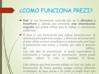¿COMO FUNCIONA PREZI?
 Prezi es una herramienta conocida por ser la alternativa a
PowerPoint y, además, por permitirte crear presentaciones
originales que podrás utilizar para tu trabajo o exposiciones
académicas.
 El prezi es una herramienta para realizar presentaciones. Se
caracteriza principalmente porque, a diferencia del power pint,
el prezi utiliza recursos cronológicos y audiovisuales para hacer
la presentación más amena, y creativa, que capte la atención
del público.
Con este tipo de presentación, se puede esquematizar la
información y navegar por la presentación. Aparte puede
ampliar, reducir la vista o desplazar el lienzo.
Cabe destacar que Prezi permite trabajar on-line con todas sus
herramientas de forma gratuita, aunque incluye diferentes
modalidades de pago gracias a las cuales se puede tener más
 