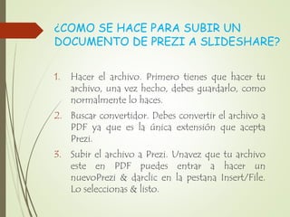 ¿COMO SE HACE PARA SUBIR UN
DOCUMENTO DE PREZI A SLIDESHARE?
1. Hacer el archivo. Primero tienes que hacer tu
archivo, una vez hecho, debes guardarlo, como
normalmente lo haces.
2. Buscar convertidor. Debes convertir el archivo a
PDF ya que es la única extensión que acepta
Prezi.
3. Subir el archivo a Prezi. Unavez que tu archivo
este en PDF puedes entrar a hacer un
nuevoPrezi & darclic en la pestana Insert/File.
Lo seleccionas & listo.
 