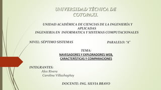 UNIVERSIDAD TÉCNICA DE
COTOPAXI.
UNIDAD ACADÉMICA DE CIENCIAS DE LA INGENIERÍA Y
APLICADAS
INGENIERIA EN INFORMATICA Y SISTEMAS COMPUTACIONALES
NIVEL: SÉPTIMO SISTEMAS PARALELO: “A”
DOCENTE: ING. SILVIA BRAVO
INTEGRANTES:
Alex Rivera
Carolina Villazhagñay
TEMA:
NAVEGADORES Y EXPLORADORES WEB,
CARACTERÍSTICAS Y COMPARACIONES
 