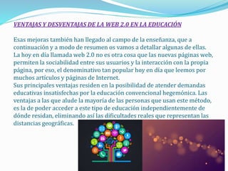 VENTAJAS Y DESVENTAJAS DE LA WEB 2.0 EN LA EDUCACIÓN
Esas mejoras también han llegado al campo de la enseñanza, que a
continuación y a modo de resumen os vamos a detallar algunas de ellas.
La hoy en día llamada web 2.0 no es otra cosa que las nuevas páginas web,
permiten la sociabilidad entre sus usuarios y la interacción con la propia
página, por eso, el denominativo tan popular hoy en día que leemos por
muchos artículos y páginas de Internet.
Sus principales ventajas residen en la posibilidad de atender demandas
educativas insatisfechas por la educación convencional hegemónica. Las
ventajas a las que alude la mayoría de las personas que usan este método,
es la de poder acceder a este tipo de educación independientemente de
dónde residan, eliminando así las dificultades reales que representan las
distancias geográficas.
 