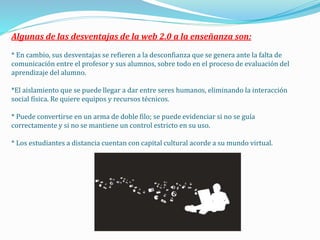 Algunas de las desventajas de la web 2.0 a la enseñanza son:
* En cambio, sus desventajas se refieren a la desconfianza que se genera ante la falta de
comunicación entre el profesor y sus alumnos, sobre todo en el proceso de evaluación del
aprendizaje del alumno.
*El aislamiento que se puede llegar a dar entre seres humanos, eliminando la interacción
social física. Re quiere equipos y recursos técnicos.
* Puede convertirse en un arma de doble filo; se puede evidenciar si no se guía
correctamente y si no se mantiene un control estricto en su uso.
* Los estudiantes a distancia cuentan con capital cultural acorde a su mundo virtual.
 