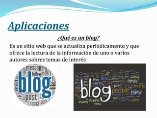 Aplicaciones
¿Qué es un blog?
Es un sitio web que se actualiza periódicamente y que
ofrece la lectura de la información de uno o varios
autores sobres temas de interés
 